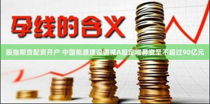 股指期货配资开户 中国能源建设调减A股定增募资至不超过90亿元