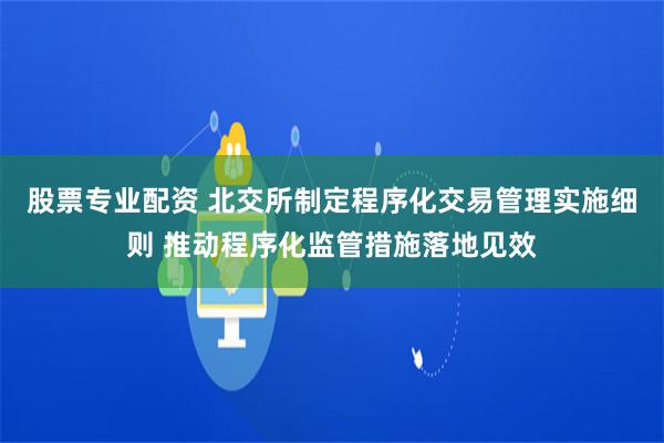 股票专业配资 北交所制定程序化交易管理实施细则 推动程序化监管措施落地见效
