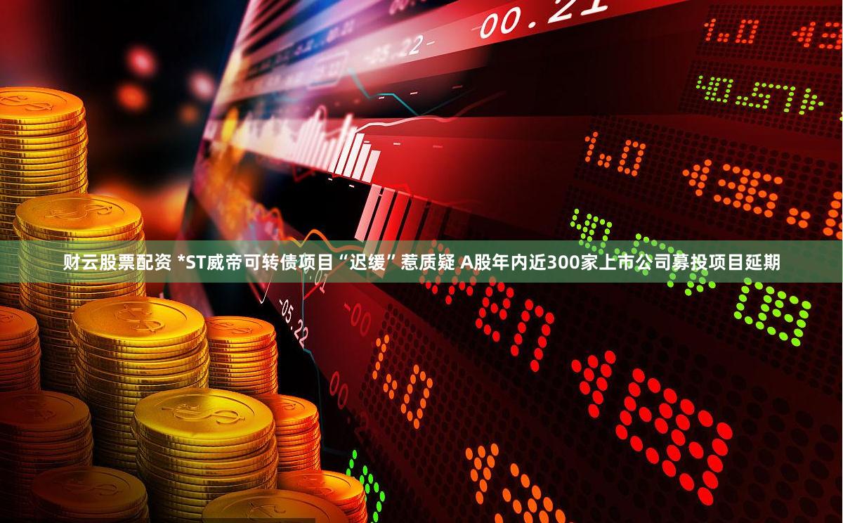 财云股票配资 *ST威帝可转债项目“迟缓”惹质疑 A股年内近300家上市公司募投项目延期