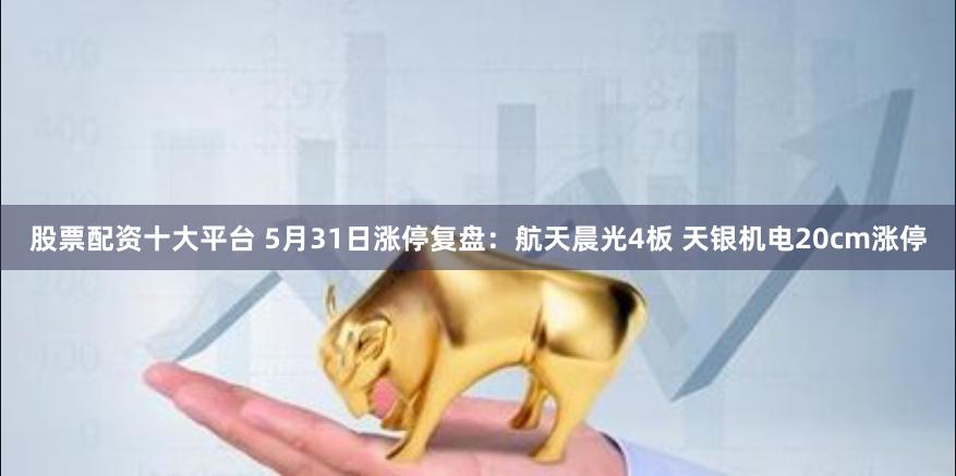 股票配资十大平台 5月31日涨停复盘：航天晨光4板 天银机电20cm涨停