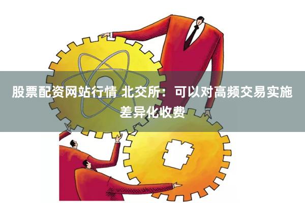 股票配资网站行情 北交所：可以对高频交易实施差异化收费