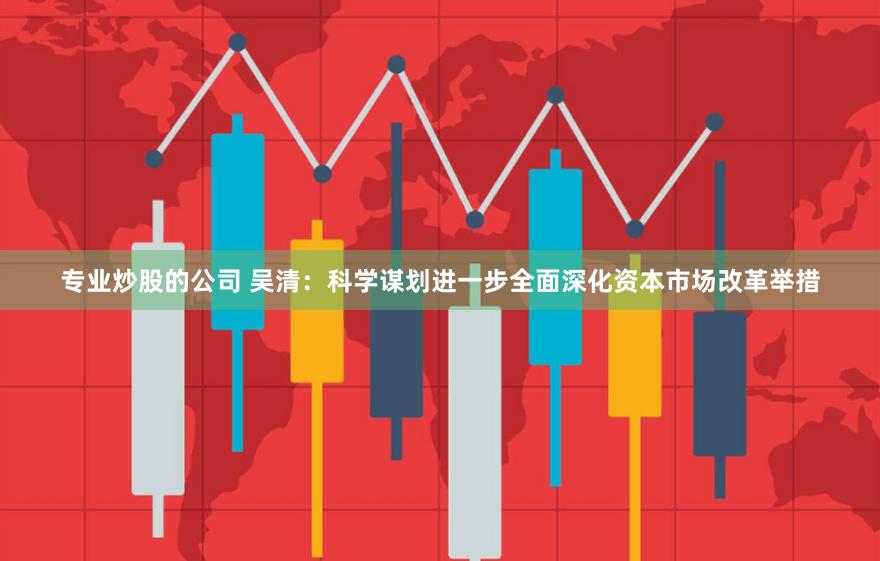 专业炒股的公司 吴清：科学谋划进一步全面深化资本市场改革举措