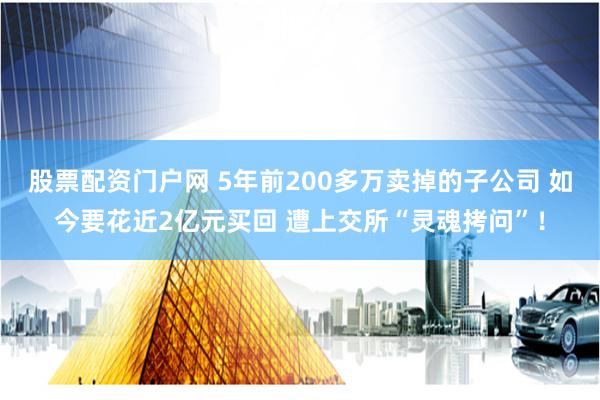 股票配资门户网 5年前200多万卖掉的子公司 如今要花近2亿元买回 遭上交所“灵魂拷问”！