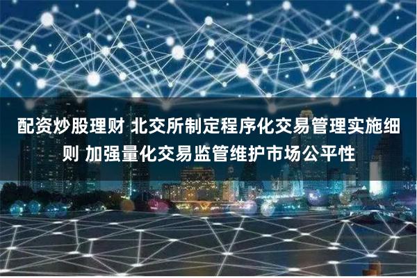配资炒股理财 北交所制定程序化交易管理实施细则 加强量化交易监管维护市场公平性