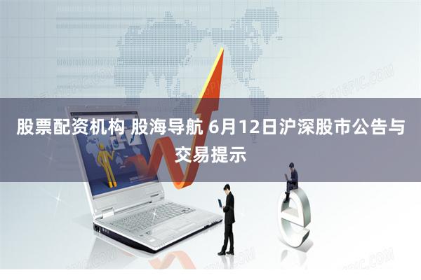 股票配资机构 股海导航 6月12日沪深股市公告与交易提示