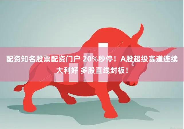 配资知名股票配资门户 20%秒停！A股超级赛道连续大利好 多股直线封板！