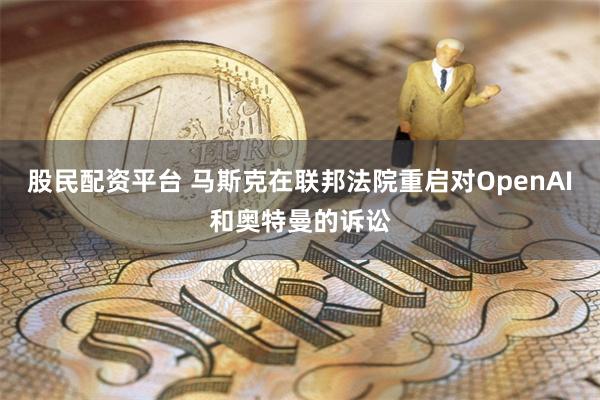 股民配资平台 马斯克在联邦法院重启对OpenAI和奥特曼的诉讼
