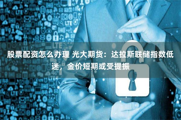 股票配资怎么办理 光大期货：达拉斯联储指数低迷，金价短期或受提振