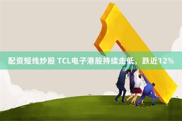 配资短线炒股 TCL电子港股持续走低，跌近12%