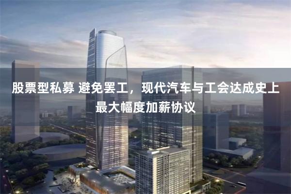 股票型私募 避免罢工，现代汽车与工会达成史上最大幅度加薪协议