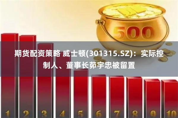 期货配资策略 威士顿(301315.SZ)：实际控制人、董事长茆宇忠被留置