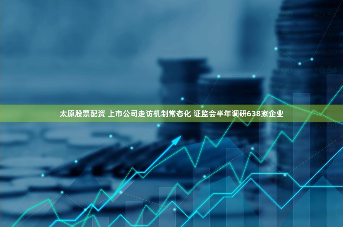 太原股票配资 上市公司走访机制常态化 证监会半年调研638家企业