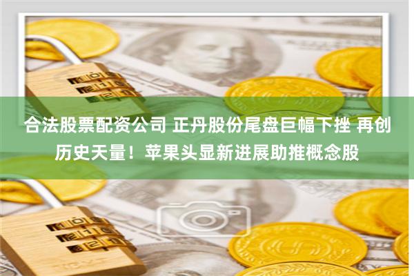 合法股票配资公司 正丹股份尾盘巨幅下挫 再创历史天量！苹果头显新进展助推概念股