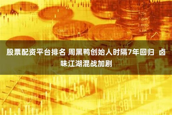 股票配资平台排名 周黑鸭创始人时隔7年回归  卤味江湖混战加剧