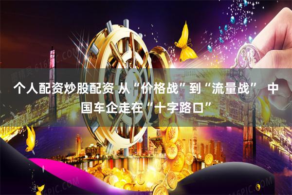 个人配资炒股配资 从“价格战”到“流量战”  中国车企走在“十字路口”