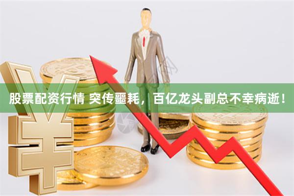 股票配资行情 突传噩耗，百亿龙头副总不幸病逝！