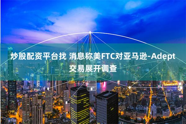 炒股配资平台找 消息称美FTC对亚马逊-Adept交易展开调查