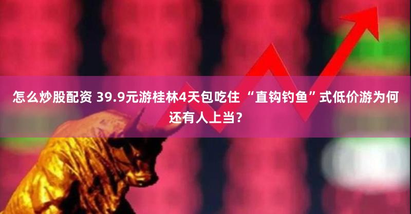 怎么炒股配资 39.9元游桂林4天包吃住 “直钩钓鱼”式低价游为何还有人上当？