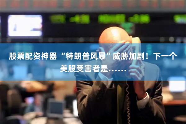 股票配资神器 “特朗普风暴”威胁加剧！下一个美股受害者是……