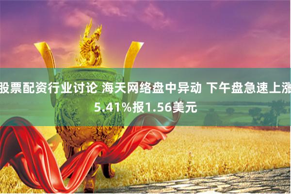 股票配资行业讨论 海天网络盘中异动 下午盘急速上涨5.41%报1.56美元
