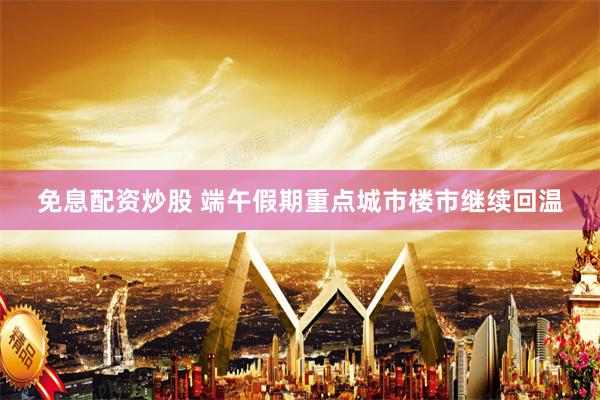 免息配资炒股 端午假期重点城市楼市继续回温