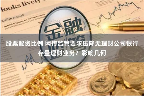 股票配资比例 网传监管要求压降无理财公司银行存量理财业务？影响几何