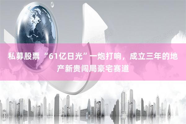 私募股票 “61亿日光”一炮打响，成立三年的地产新贵闯局豪宅赛道