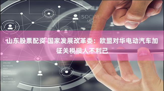 山东股票配资 国家发展改革委：欧盟对华电动汽车加征关税损人不利己