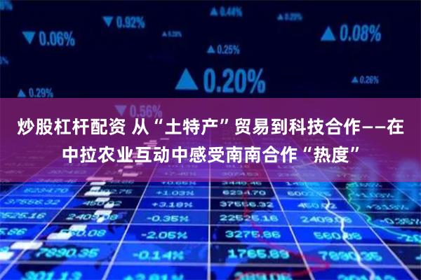 炒股杠杆配资 从“土特产”贸易到科技合作——在中拉农业互动中感受南南合作“热度”