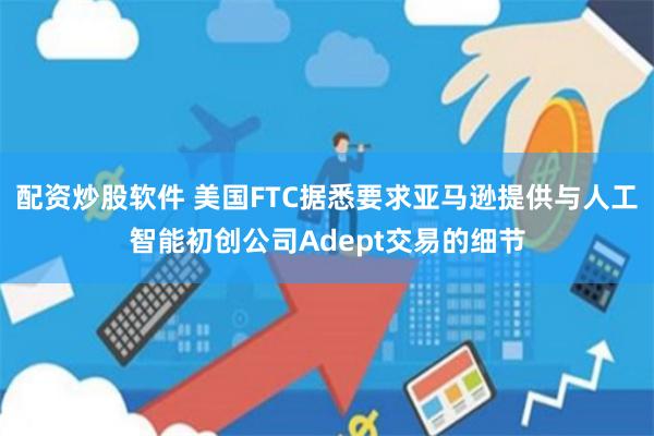 配资炒股软件 美国FTC据悉要求亚马逊提供与人工智能初创公司Adept交易的细节