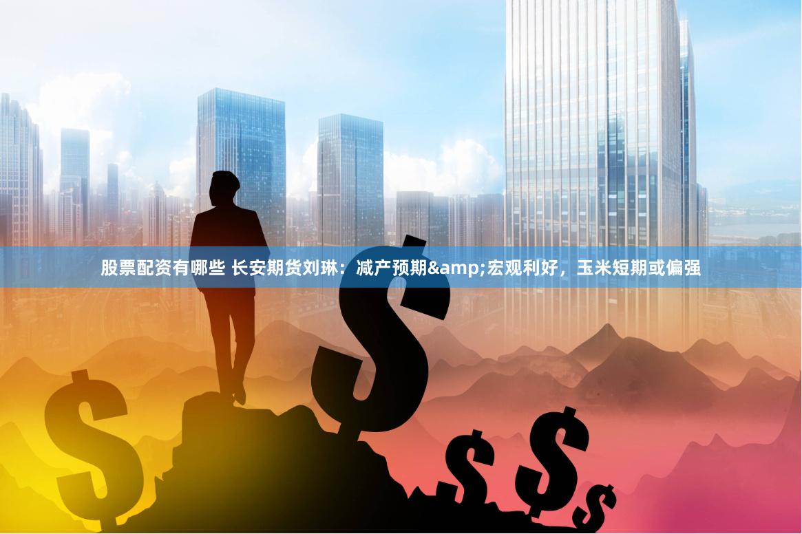 股票配资有哪些 长安期货刘琳：减产预期&宏观利好，玉米短期或偏强