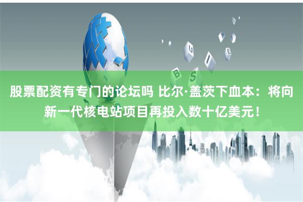 股票配资有专门的论坛吗 比尔·盖茨下血本：将向新一代核电站项目再投入数十亿美元！