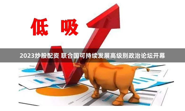 2023炒股配资 联合国可持续发展高级别政治论坛开幕