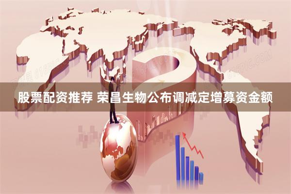 股票配资推荐 荣昌生物公布调减定增募资金额