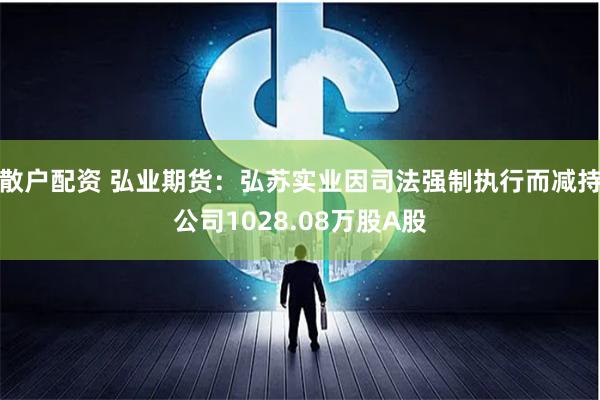 散户配资 弘业期货：弘苏实业因司法强制执行而减持公司1028.08万股A股