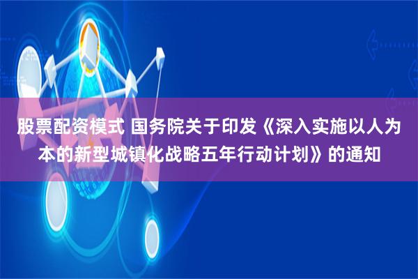股票配资模式 国务院关于印发《深入实施以人为本的新型城镇化战略五年行动计划》的通知