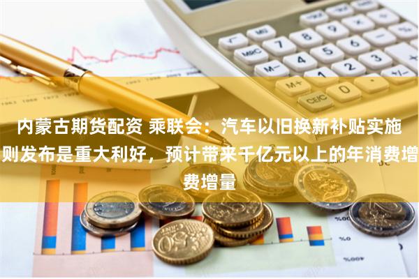 内蒙古期货配资 乘联会：汽车以旧换新补贴实施细则发布是重大利好，预计带来千亿元以上的年消费增量