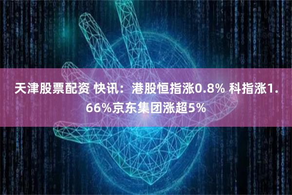 天津股票配资 快讯：港股恒指涨0.8% 科指涨1.66%京东集团涨超5%