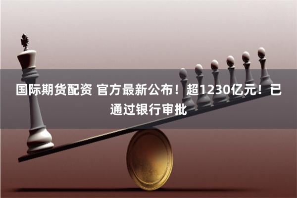 国际期货配资 官方最新公布！超1230亿元！已通过银行审批