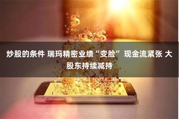炒股的条件 瑞玛精密业绩“变脸” 现金流紧张 大股东持续减持