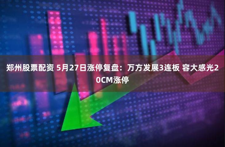 郑州股票配资 5月27日涨停复盘：万方发展3连板 容大感光20CM涨停