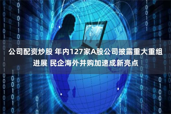公司配资炒股 年内127家A股公司披露重大重组进展 民企海外并购加速成新亮点