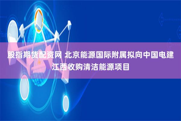 股指期货配资网 北京能源国际附属拟向中国电建江西收购清洁能源项目