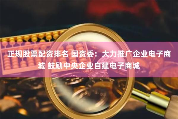 正规股票配资排名 国资委：大力推广企业电子商城 鼓励中央企业自建电子商城