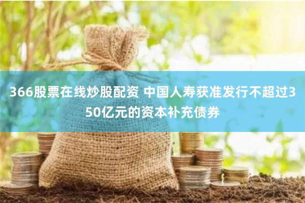 366股票在线炒股配资 中国人寿获准发行不超过350亿元的资本补充债券