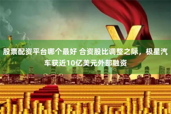 股票配资平台哪个最好 合资股比调整之际，极星汽车获近10亿美元外部融资