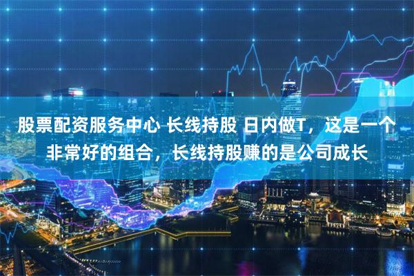 股票配资服务中心 长线持股 日内做T，这是一个非常好的组合，长线持股赚的是公司成长