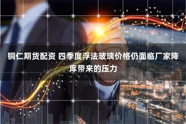 铜仁期货配资 四季度浮法玻璃价格仍面临厂家降库带来的压力