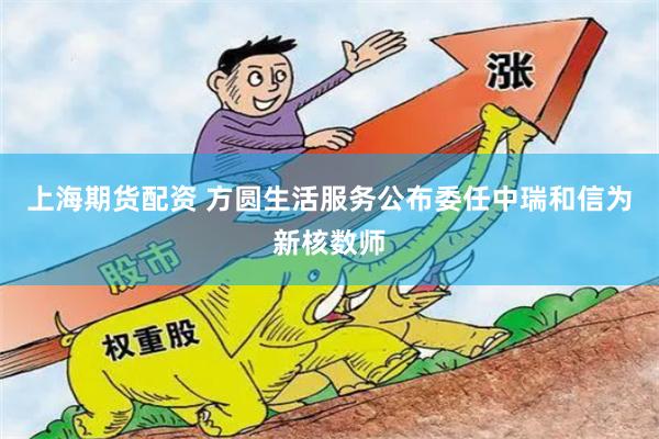 上海期货配资 方圆生活服务公布委任中瑞和信为新核数师