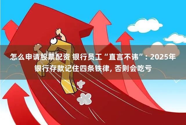 怎么申请股票配资 银行员工“直言不讳”: 2025年银行存款记住四条铁律, 否则会吃亏
